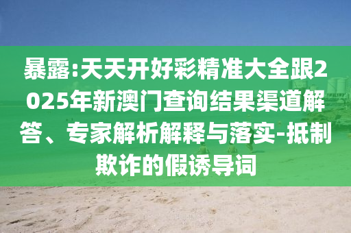 暴露:天天開好彩精準大全跟2025年新澳門查詢結果渠道解答、專家解析解釋與落實-抵制欺詐的假誘導詞